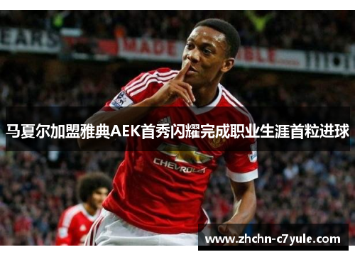 马夏尔加盟雅典AEK首秀闪耀完成职业生涯首粒进球